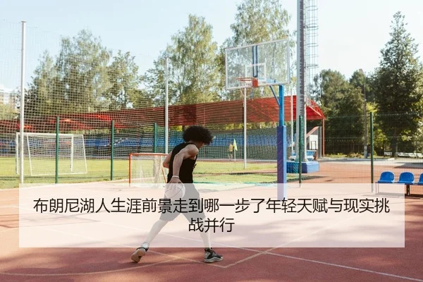 布朗尼湖人生涯前景走到哪一步了年轻天赋与现实挑战并行